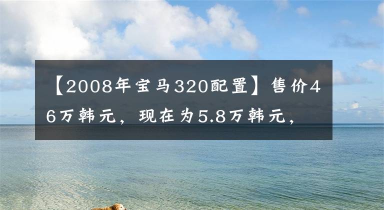 【2008年宝马320配置】售价46万韩元，现在为5.8万韩元，多功能转向座椅加热标准