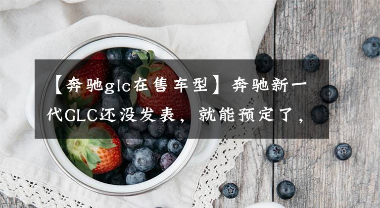 【奔驰glc在售车型】奔驰新一代GLC还没发表，就能预定了，价格还挺贵？