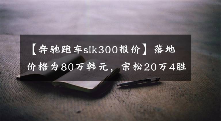 【奔驰跑车slk300报价】落地价格为80万韩元，宋松20万4胜，双门后的驱动敞篷车真的很轻快，风很大。