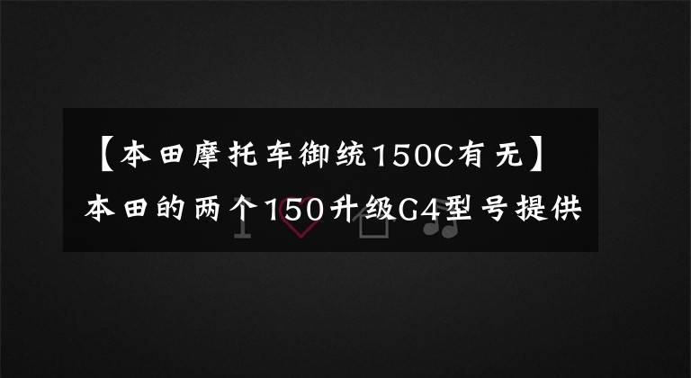 【本田摩托车御统150C有无】本田的两个150升级G4型号提供了更好的发动机性能和更大的实用性。