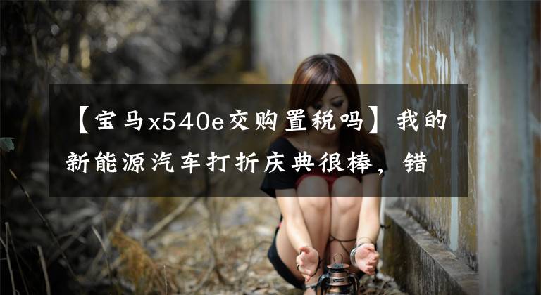 【宝马x540e交购置税吗】我的新能源汽车打折庆典很棒，错过这周会后悔的。