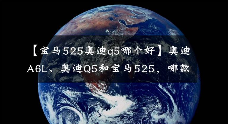 【宝马525奥迪q5哪个好】奥迪A6L、奥迪Q5和宝马525，哪款性价比最高？激情舒适价格的纠结