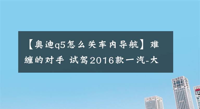 【奥迪q5怎么关车内导航】难缠的对手 试驾2016款一汽-大众奥迪Q5