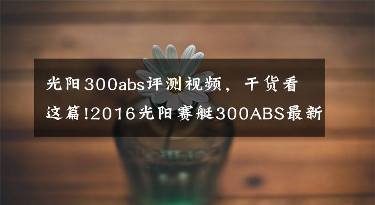 光阳300abs评测视频，干货看这篇!2016光阳赛艇300ABS最新测评！