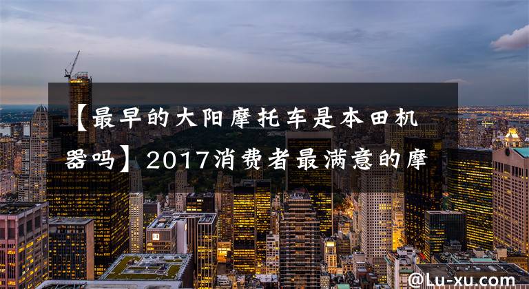 【最早的大阳摩托车是本田机器吗】2017消费者最满意的摩托车是什么？