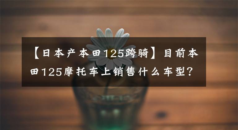 【日本产本田125跨骑】目前本田125摩托车上销售什么车型？它们分别是什么价格？