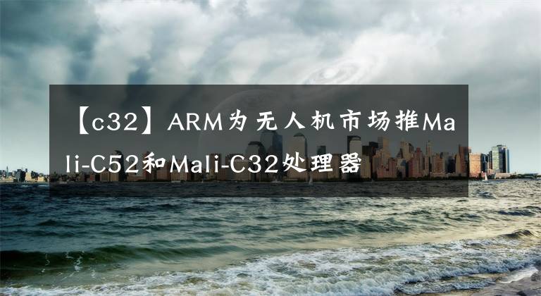 【c32】ARM为无人机市场推Mali-C52和Mali-C32处理器
