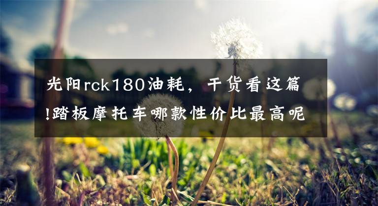 光阳rck180油耗，干货看这篇!踏板摩托车哪款性价比最高呢？不知道的来看，这几款满足你要求！