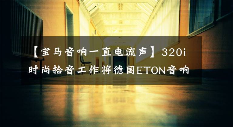 【宝马音响一直电流声】320i时尚拾音工作将德国ETON音响变成大屏幕！陪媳妇