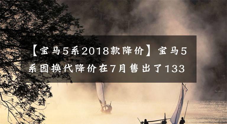 【宝马5系2018款降价】宝马5系因换代降价在7月售出了13388辆，你还在犹豫要买吗？