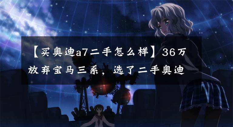 【买奥迪a7二手怎么样】36万放弃宝马三系，选了二手奥迪A7，亏了还是赚了？