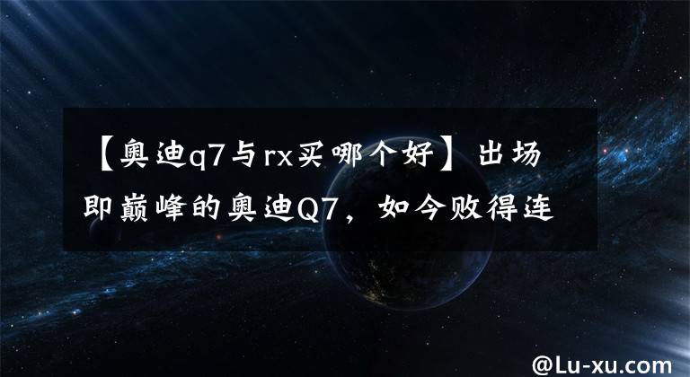 【奥迪q7与rx买哪个好】出场即巅峰的奥迪Q7，如今败得连沃尔沃都骑在了它头上