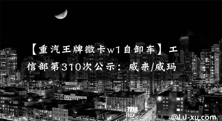 【重汽王牌微卡w1自卸车】工信部第310次公示：威来/威玛/红星等114家企业428个新能源车型进入。