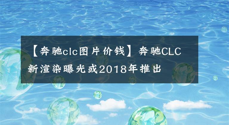 【奔驰clc图片价钱】奔驰CLC新渲染曝光或2018年推出