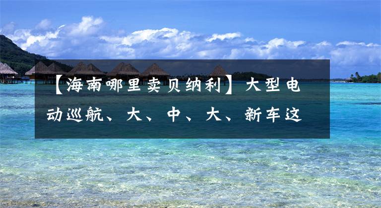 【海南哪里卖贝纳利】大型电动巡航、大、中、大、新车这家浙江某企业即将大招！