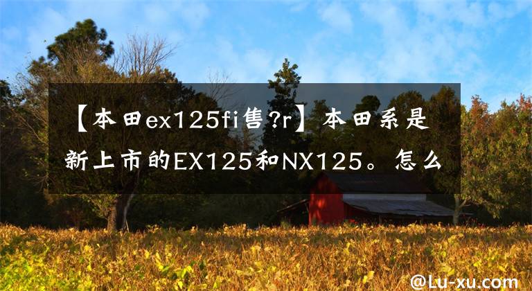 【本田ex125fi售?r】本田系是新上市的EX125和NX125。怎么选择？