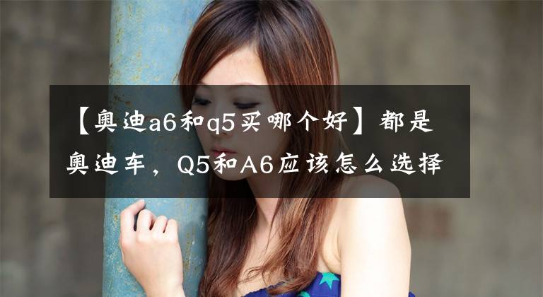 【奥迪a6和q5买哪个好】都是奥迪车，Q5和A6应该怎么选择？