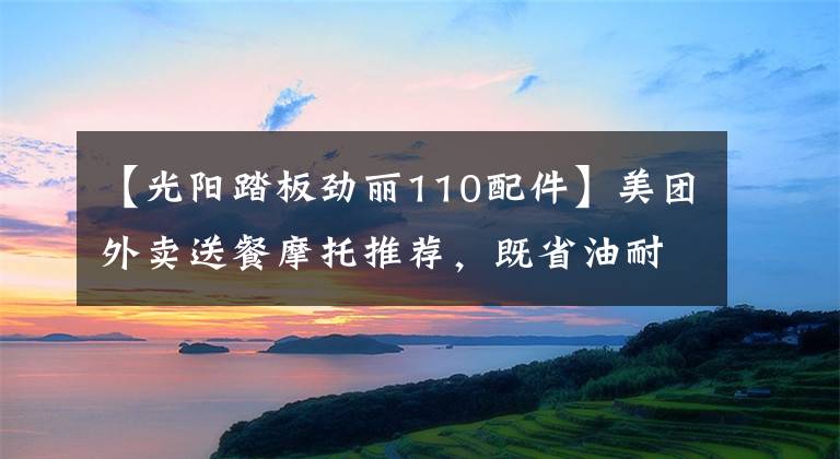 【光阳踏板劲丽110配件】美团外卖送餐摩托推荐，既省油耐用还要拉风的踏板车系列