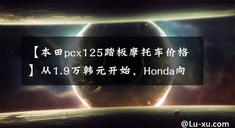 【本田pcx125踏板摩托车价格】从1.9万韩元开始，Honda向本土市场发布了新一代PCX125/150。