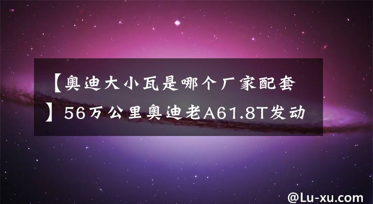 【奥迪大小瓦是哪个厂家配套】56万公里奥迪老A61.8T发动机大修解决烧机油和动力变弱彻底重生