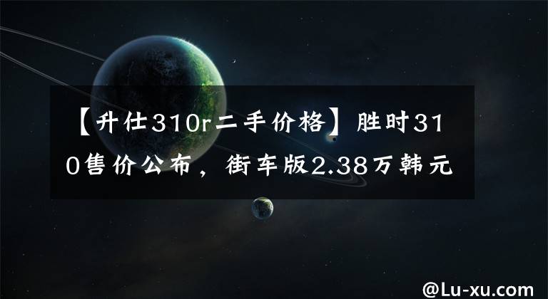 【升仕310r二手价格】胜时310售价公布，街车版2.38万韩元，旅行版2.48万韩元