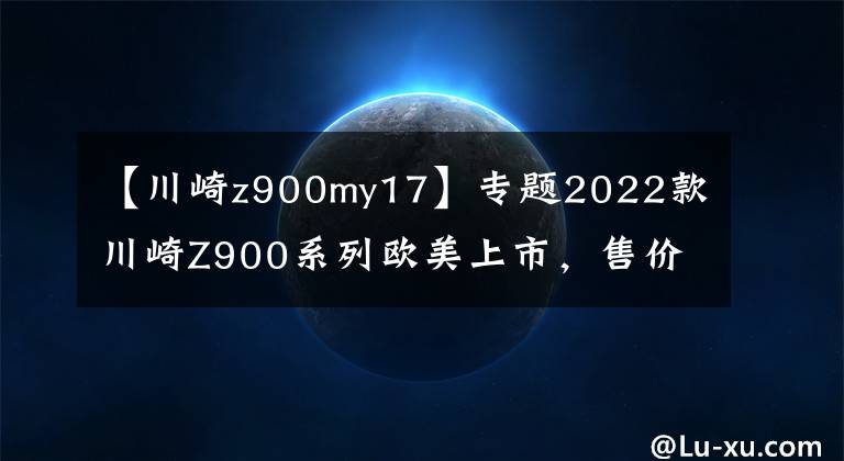 【川崎z900my17】专题2022款川崎Z900系列欧美上市，售价小幅上涨，国内有望很快同步