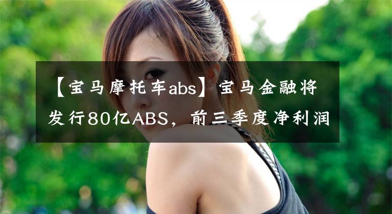 【宝马摩托车abs】宝马金融将发行80亿ABS，前三季度净利润同比减少近30%，零售贷款不良率上升至0.2%。