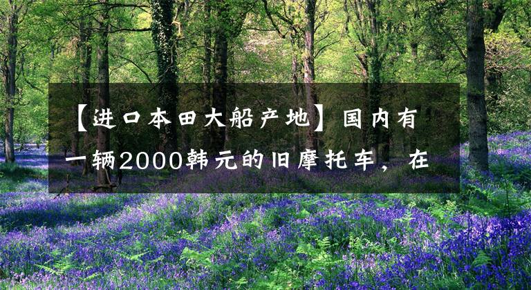 【进口本田大船产地】国内有一辆2000韩元的旧摩托车，在国外居然值5万韩元。