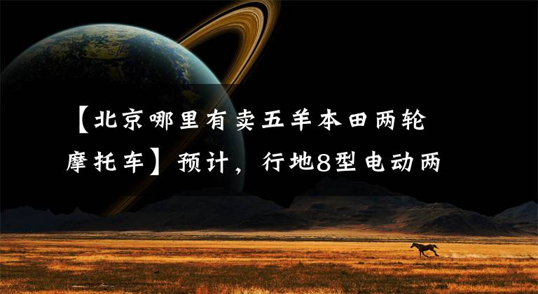 【北京哪里有卖五羊本田两轮摩托车】预计，行地8型电动两轮车辆横评结果将会出现。