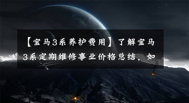 【宝马3系养护费用】了解宝马3系定期维修事业价格总结，如何养车，少花冤枉钱。