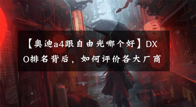 【奥迪a4跟自由光哪个好】DXO排名背后，如何评价各大厂商手机影像实力？