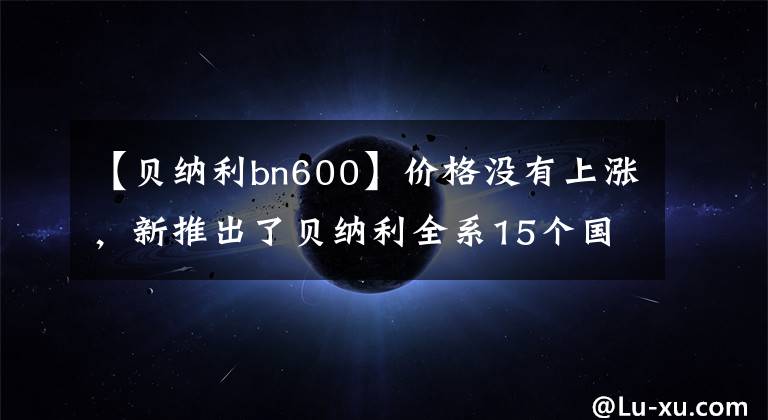 【贝纳利bn600】价格没有上涨，新推出了贝纳利全系15个国事车型外汇