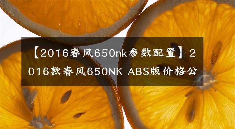 【2016春风650nk参数配置】2016款春风650NK ABS版价格公布，39800元