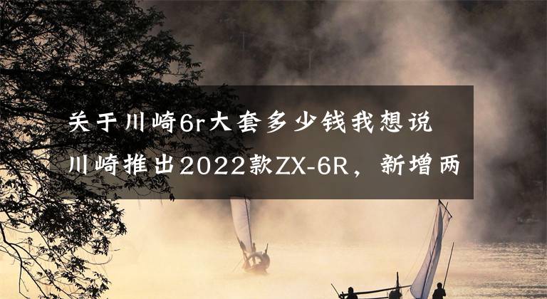 关于川崎6r大套多少钱我想说川崎推出2022款ZX-6R，新增两款配色，售价一万美元出头