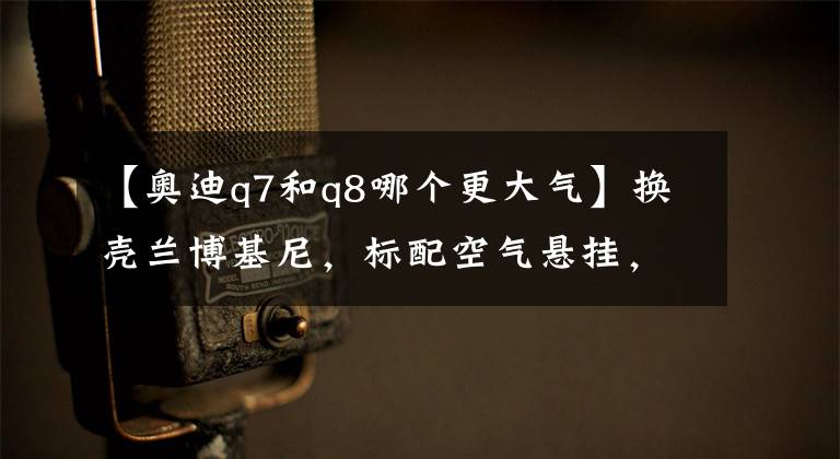 【奥迪q7和q8哪个更大气】换壳兰博基尼，标配空气悬挂，作为奥迪旗舰的Q8买哪款最合适？