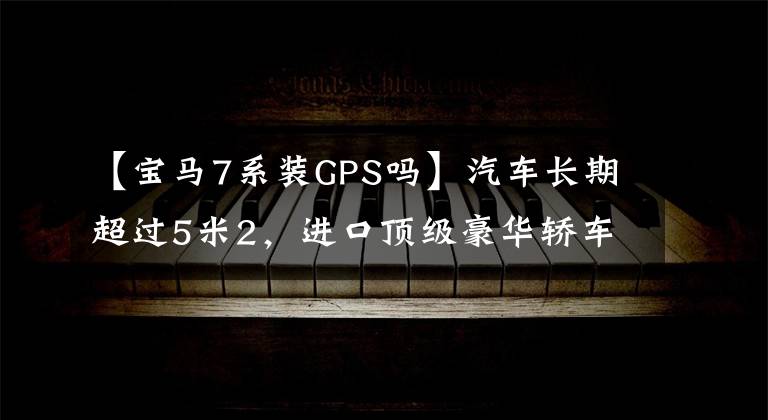 【宝马7系装GPS吗】汽车长期超过5米2，进口顶级豪华轿车，2.0T皮带连帽live，实际拍摄宝马7系