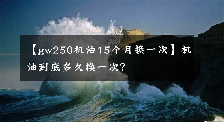 【gw250机油15个月换一次】机油到底多久换一次？