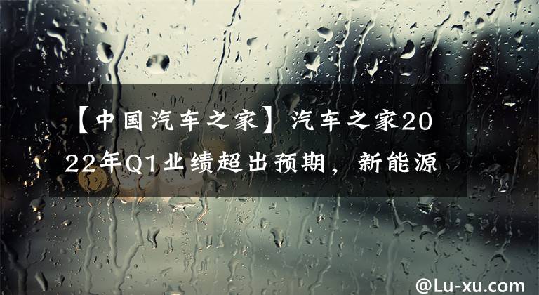 【中国汽车之家】汽车之家2022年Q1业绩超出预期，新能源二手车收益战胜市场。