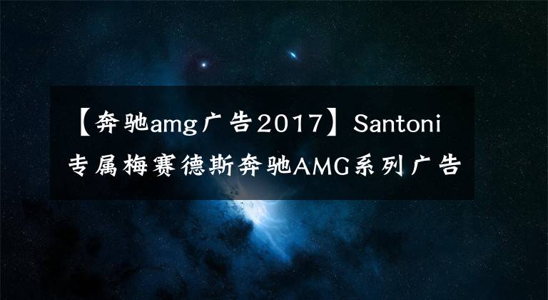 【奔驰amg广告2017】Santoni专属梅赛德斯奔驰AMG系列广告大片