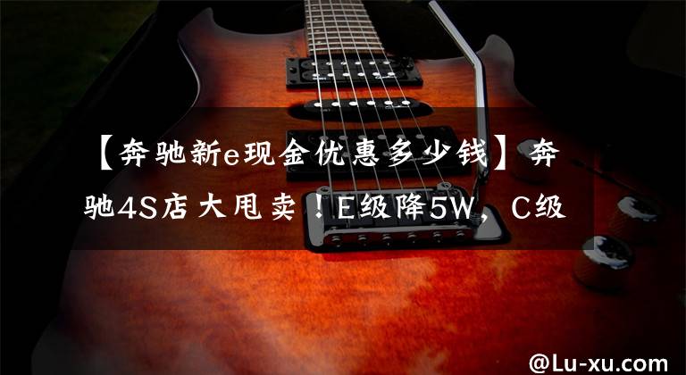 【奔驰新e现金优惠多少钱】奔驰4S店大甩卖！E级降5W，C级优惠6W5，比大众迈腾还便宜