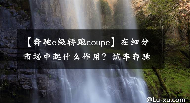 【奔驰e级轿跑coupe】在细分市场中起什么作用？试车奔驰E300轿车跑车