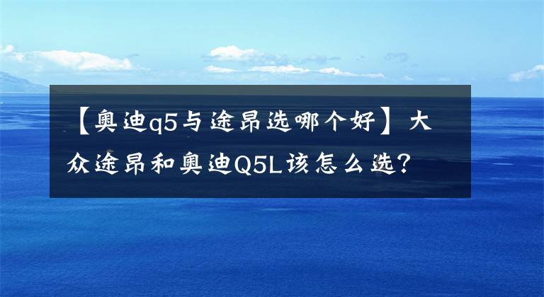 【奥迪q5与途昂选哪个好】大众途昂和奥迪Q5L该怎么选？