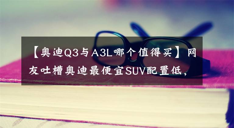 【奥迪Q3与A3L哪个值得买】网友吐槽奥迪最便宜SUV配置低，不如买奥迪A3、Q3