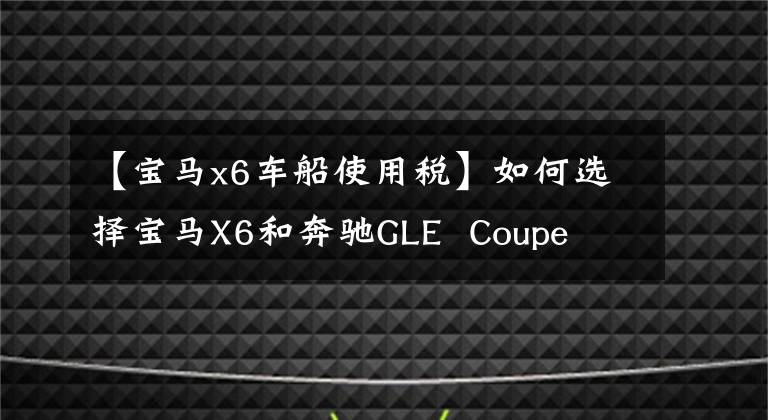 【宝马x6车船使用税】如何选择宝马X6和奔驰GLE  Coupe