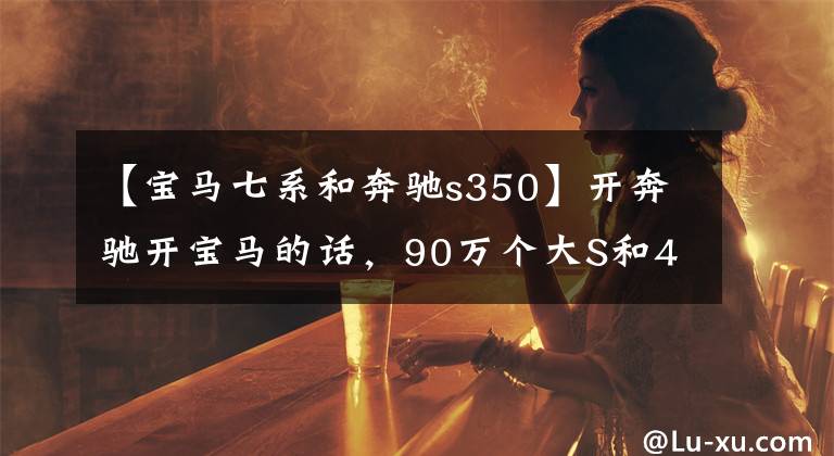 【宝马七系和奔驰s350】开奔驰开宝马的话，90万个大S和40多万个小7系会差一张钢板吗？