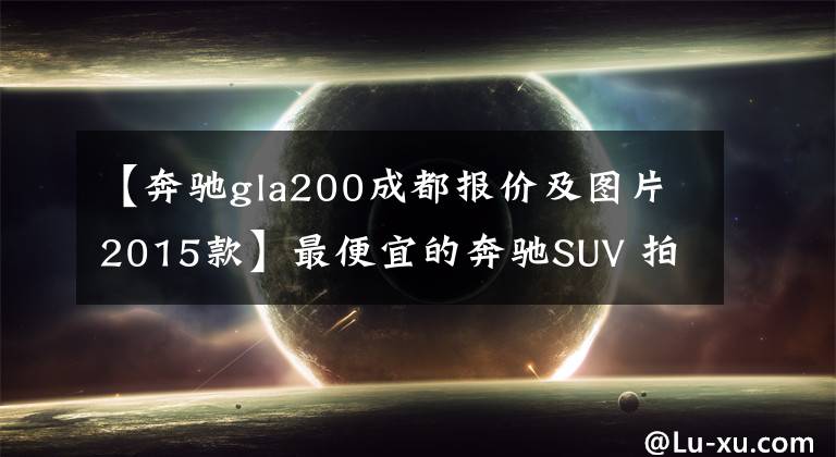 【奔驰gla200成都报价及图片2015款】最便宜的奔驰SUV 拍奔驰GLA 200动感型