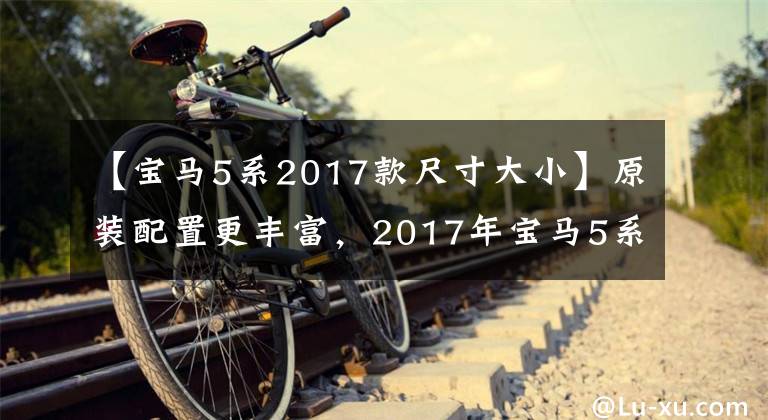 【宝马5系2017款尺寸大小】原装配置更丰富，2017年宝马5系列Li汽车购买手册。