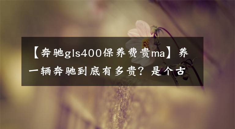 【奔驰gls400保养费贵ma】养一辆奔驰到底有多贵？是个古老的话题，我们真的在计算钱！