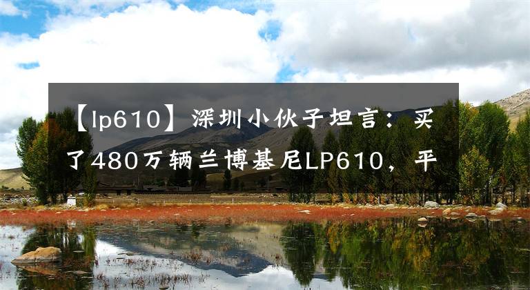 【lp610】深圳小伙子坦言：买了480万辆兰博基尼LP610，平时开车非常小心。