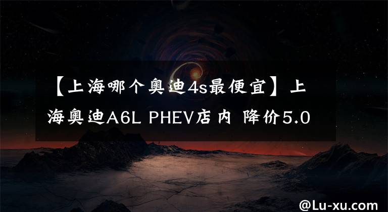 【上海哪个奥迪4s最便宜】上海奥迪A6L PHEV店内 降价5.08万元, 欢迎到店鉴赏